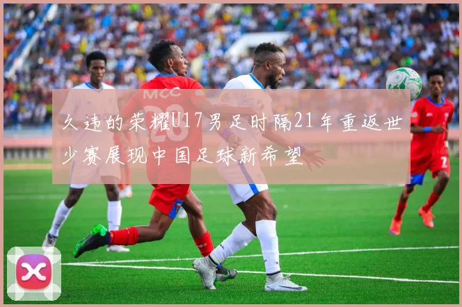 久违的荣耀U17男足时隔21年重返世少赛展现中国足球新希望