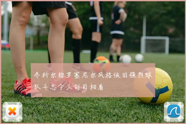 乔科尔称罗塞尼尔风格依旧强烈球队斗志令人刮目相看