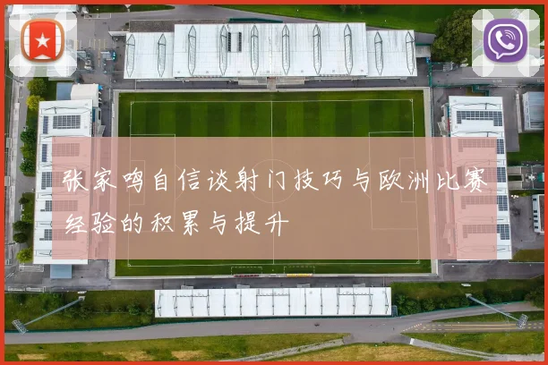 张家鸣自信谈射门技巧与欧洲比赛经验的积累与提升
