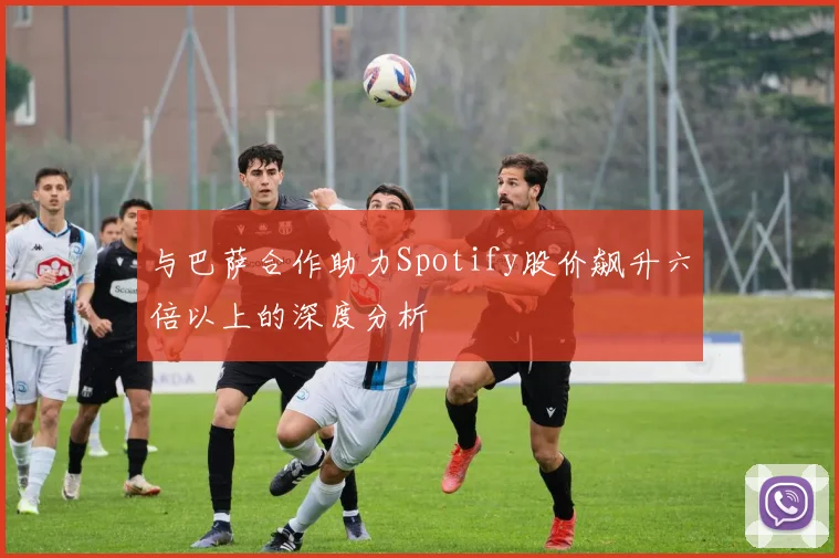与巴萨合作助力Spotify股价飙升六倍以上的深度分析