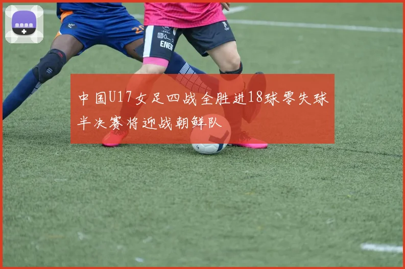 中国U17女足四战全胜进18球零失球半决赛将迎战朝鲜队