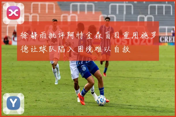 徐静雨批评阿特金森盲目重用施罗德让球队陷入困境难以自救