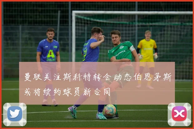 曼联关注斯科特转会动态伯恩茅斯或将续约球员新合同