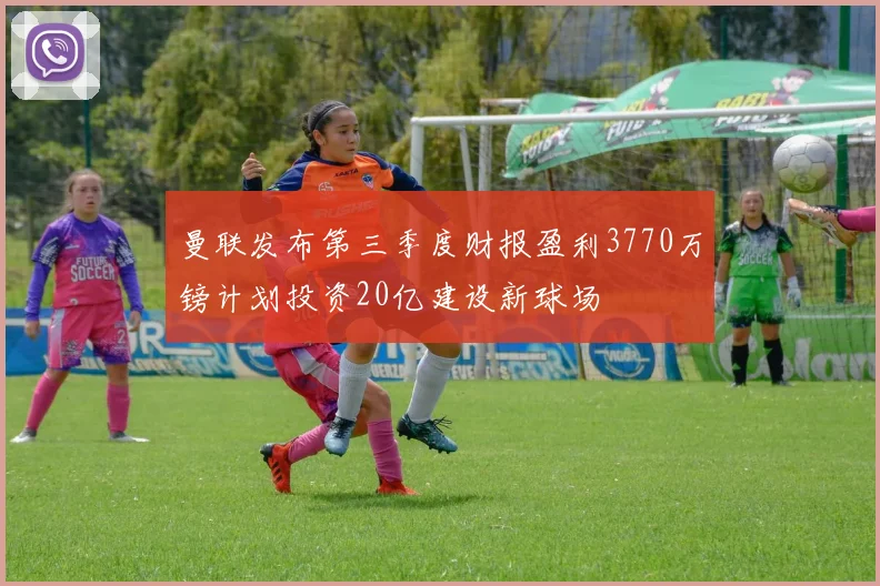 曼联发布第三季度财报盈利3770万镑计划投资20亿建设新球场