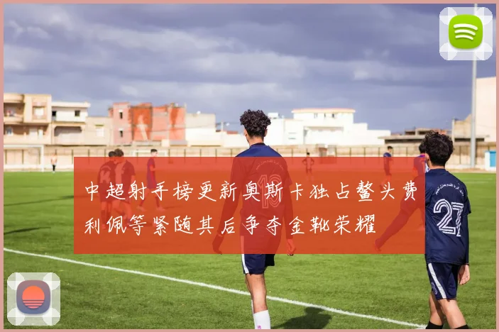 中超射手榜更新奥斯卡独占鳌头费利佩等紧随其后争夺金靴荣耀