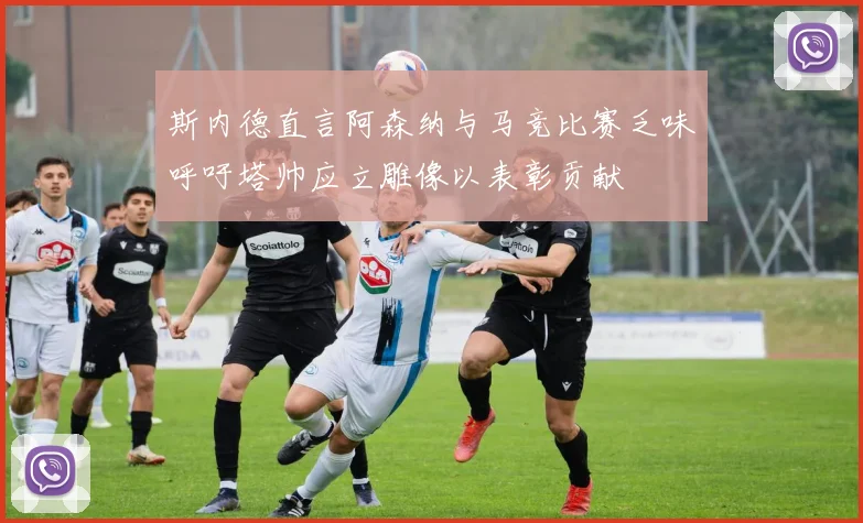 斯内德直言阿森纳与马竞比赛乏味呼吁塔帅应立雕像以表彰贡献