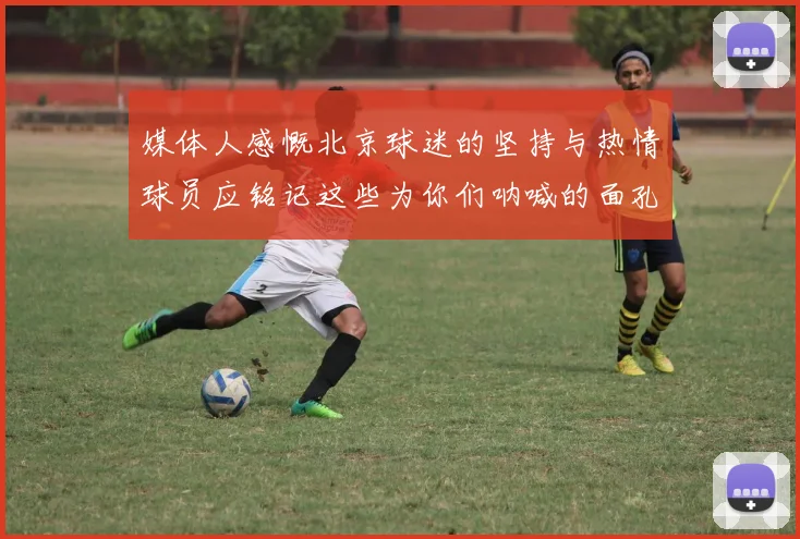 媒体人感慨北京球迷的坚持与热情球员应铭记这些为你们呐喊的面孔