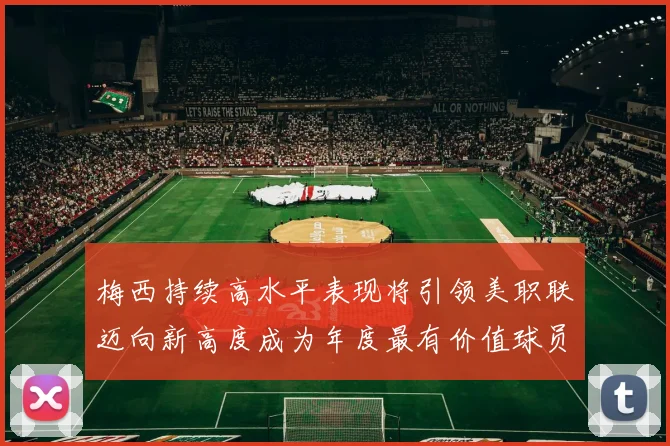 梅西持续高水平表现将引领美职联迈向新高度成为年度最有价值球员