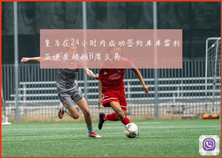 皇马在24小时内成功签约库库雷利亚速度超越B席交易