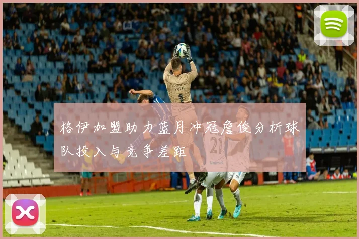 格伊加盟助力蓝月冲冠詹俊分析球队投入与竞争差距