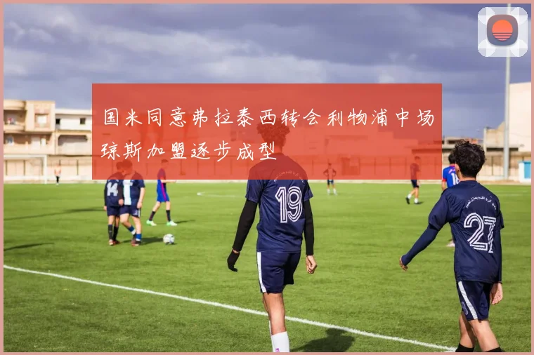 国米同意弗拉泰西转会利物浦中场琼斯加盟逐步成型